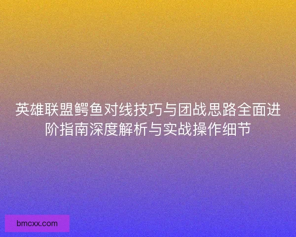 英雄联盟鳄鱼对线技巧与团战思路全面进阶指南深度解析与实战操作细节