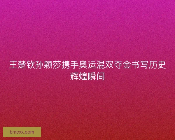 王楚钦孙颖莎携手奥运混双夺金书写历史辉煌瞬间