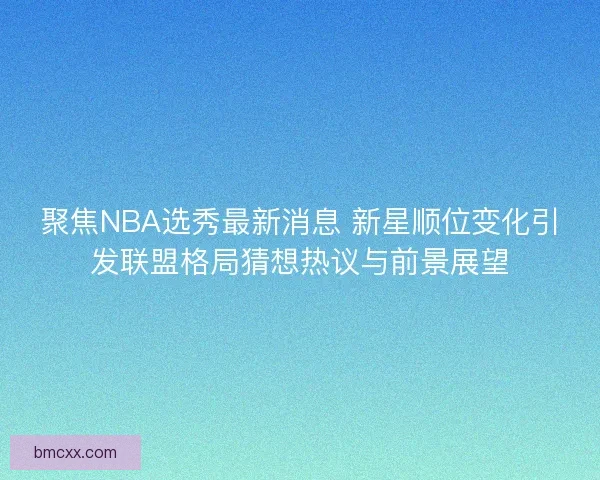 聚焦NBA选秀最新消息 新星顺位变化引发联盟格局猜想热议与前景展望