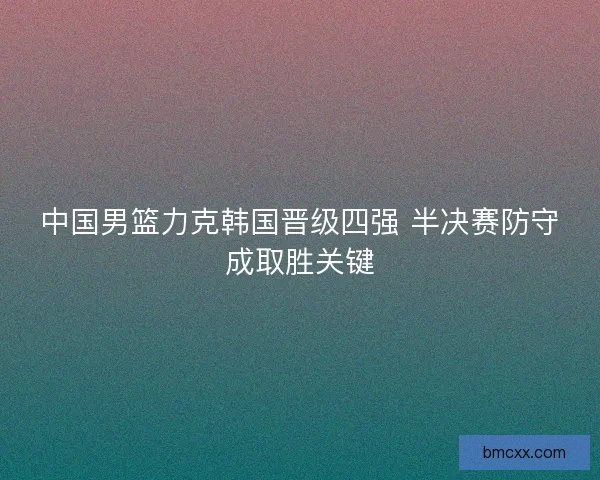 中国男篮力克韩国晋级四强 半决赛防守成取胜关键