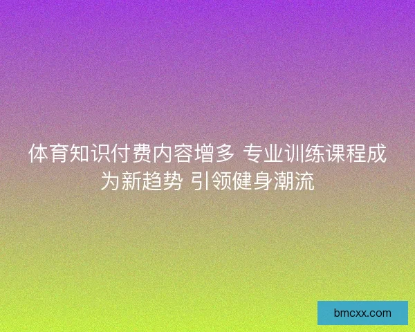 体育知识付费内容增多 专业训练课程成为新趋势 引领健身潮流
