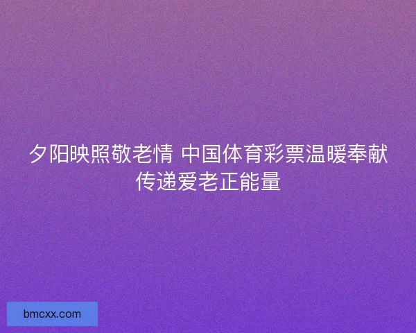 夕阳映照敬老情 中国体育彩票温暖奉献传递爱老正能量