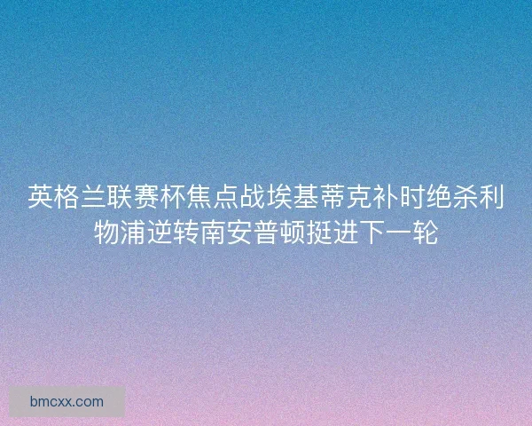 英格兰联赛杯焦点战埃基蒂克补时绝杀利物浦逆转南安普顿挺进下一轮