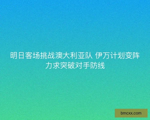 明日客场挑战澳大利亚队 伊万计划变阵力求突破对手防线
