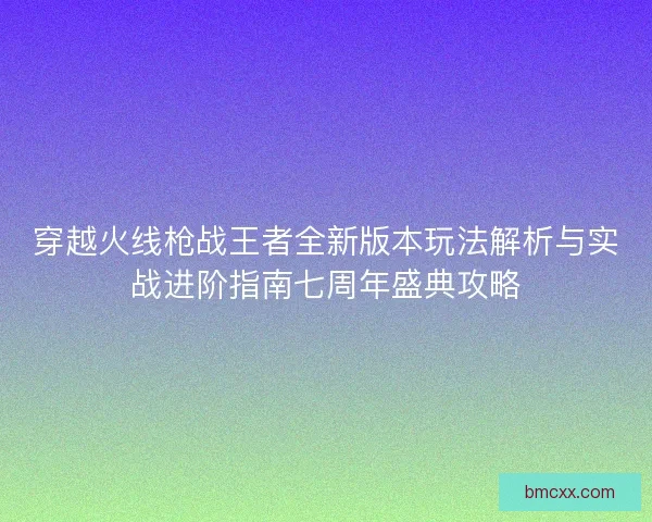 穿越火线枪战王者全新版本玩法解析与实战进阶指南七周年盛典攻略