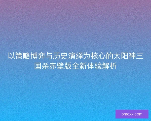 以策略博弈与历史演绎为核心的太阳神三国杀赤壁版全新体验解析