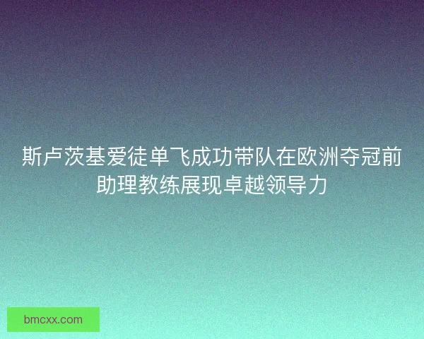 斯卢茨基爱徒单飞成功带队在欧洲夺冠前助理教练展现卓越领导力