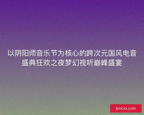 以阴阳师音乐节为核心的跨次元国风电音盛典狂欢之夜梦幻视听巅峰盛宴