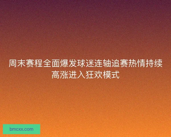 周末赛程全面爆发球迷连轴追赛热情持续高涨进入狂欢模式