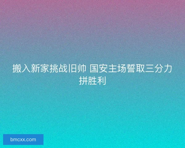 搬入新家挑战旧帅 国安主场誓取三分力拼胜利