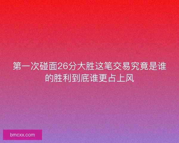 第一次碰面26分大胜这笔交易究竟是谁的胜利到底谁更占上风