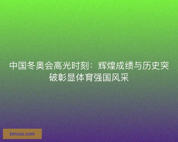 中国冬奥会高光时刻：辉煌成绩与历史突破彰显体育强国风采