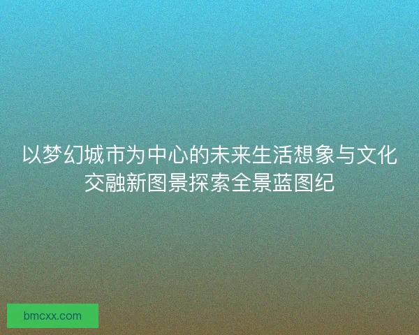 以梦幻城市为中心的未来生活想象与文化交融新图景探索全景蓝图纪