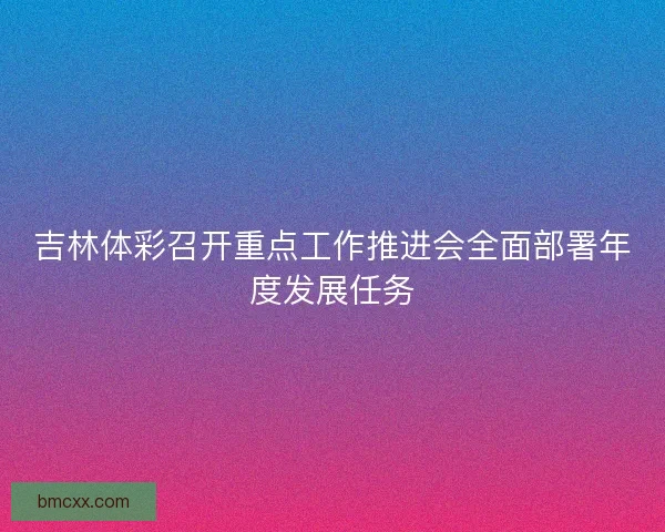 吉林体彩召开重点工作推进会全面部署年度发展任务 吉林体彩召开重点工作推进会全面部署年度发展任务