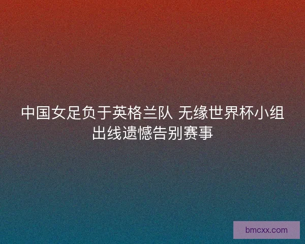 中国女足负于英格兰队 无缘世界杯小组出线遗憾告别赛事