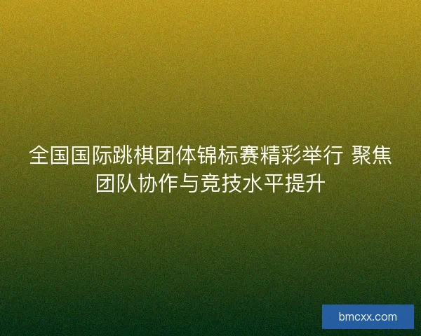 全国国际跳棋团体锦标赛精彩举行 聚焦团队协作与竞技水平提升