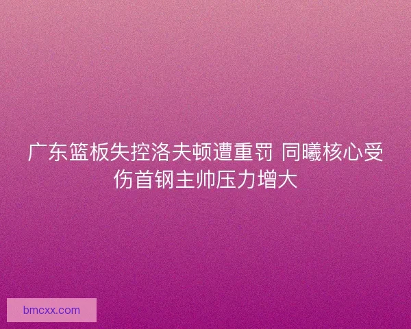 广东篮板失控洛夫顿遭重罚 同曦核心受伤首钢主帅压力增大