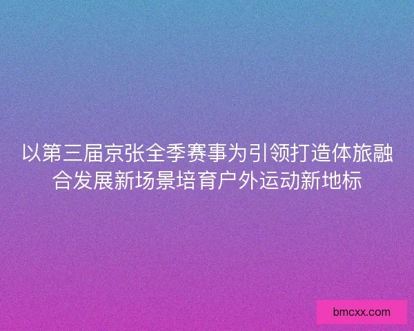 以第三届京张全季赛事为引领打造体旅融合发展新场景培育户外运动新地标