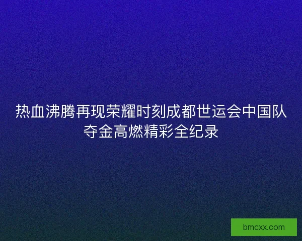 热血沸腾再现荣耀时刻成都世运会中国队夺金高燃精彩全纪录